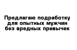 Предлагаю подработку для опытных мужчин без вредных привычек